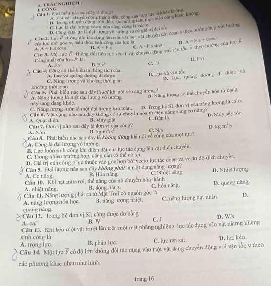 Công  A. trác nghiệm :
Câu 1. Phát biểu nào sau đây là đúng?
A. Khi vật chuyển động thắng đều, công của hợp lực là khác không,
B. Trong chuyển động tròn đều, lực hướng tâm thực hiện công khắc không,
C. Lực là đại lượng véctơ nên công cũng là vécto.
D. Công của lực là đại lượng vô hướng và có giá trị đại số.
Câu 2. Lực β không đổi tác dụng lên một vật làm vật chuyên dời đoạn s theo hướng hợp với hướng
của lực một góc ơ, biểu thức tính công của lực là:
A. A=F.s.cosα B. A=F.s C. A=Fs.sinα D.
Câu 3. Một lực vector F không dổ c kéo 1 vật chuyển động với vận tốc v theo hướng của lực F A=Fs+cos alpha
Công suất của lực vector F là
A. F.v B. F.v^2
Câu 4, Công có thể biểu thị bằng tích của: C. F.t D. Fvt
A. Lực và quãng đường đi được
B. Lực và vận tốc
D. Lực, quãng đường đi được và
C. Năng lượng và khoảng thời gian
khoảng thời gian
Câu 5. Phát biểu nào sau đây là sa/ khi nói về năng lượng?
A. Năng lượng là một đại lượng vô hướng. B. Năng lượng có thể chuyển hóa từ dạng
này sang dạng khác.
C. Năng lượng luôn là một đại lượng bảo toàn. D. Trong hệ SI, đơn vị của năng lượng là calo.
Câu 6. Vật dụng nào sau đây không có sự chuyển hóa từ điện năng sang cơ năng?
Câu 7. Đơn vị nào sau đây là đơn vì của công? C. Bàn là. D. Máy sấy tóc.
A. Quạt điện. B. Máy giặt.
A. N/m B. kg.m^2/s^2
Cầu 8. Phát biểu nào sau đây là không đủng khi nói về công của một lực? C. N/s D. kg.m^2/s
A. Công là đại lượng vô hướng.
B. Lực luôn sinh công khi điểm đặt của lực tác dụng lên vật dịch chuyển.
C. Trong nhiều trường hợp, công cản có thể có lợi.
D. Giá trị của công phục thuộc vào góc hợp bởi vectơ lực tác dụng và vectơ độ dịch chuyển.
Câu 9. Đại lượng nào sau dây không phải là một dạng năng lượng?
A. Cơ năng. B. Hóa năng. C. Nhiệt năng. D. Nhiệt lượng.
Câu 10. Khi hạt mưa rơi, thế năng của nó chuyển hóa thành
A. nhiệt năng. B. động năng. C. hóa năng. D. quang năng.
Câu 11. Năng lượng phát ra từ Mặt Trời có nguồn gốc là
A. năng lượng hóa học. B. năng lượng nhiệt. C. năng lượng hạt nhân. D.
quang năng.
Câu 12. Trong hệ đơn vị SI, công được đo bằng
A. cal B. W C. J D. W/s
Câu 13. Khi kéo một vật trượt lên trên một mặt phẳng nghiêng, lực tác dụng vào vật nhưng không
sinh công là
A. trọng lực. B. phản lực. C. lực ma sát. D. lực kéo.
Câu 14. Một lực vector F có độ lớn không đổi tác dụng vào một vật đang chuyển động với vận tốc v theo
các phương khác nhau như hình.
trang 16