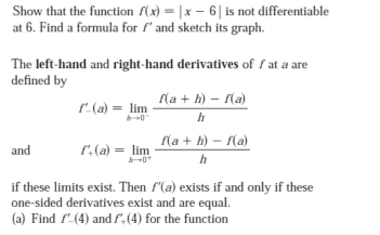 Show that the function f(x)=|x-6| is not differentiable 
at 6. Find a formula for f' and sketch its graph. 
The left-hand and right-hand derivatives of ∫ at a are 
defined by
f'_-(a)=limlimits _hto 0^- (f(a+h)-f(a))/h 
and f'_+(a)=limlimits _hto 0^+ (f(a+h)-f(a))/h 
if these limits exist. Then f'(a) exists if and only if these 
one-sided derivatives exist and are equal. 
(a) Find f'-(4) and f'_+(4) for the function