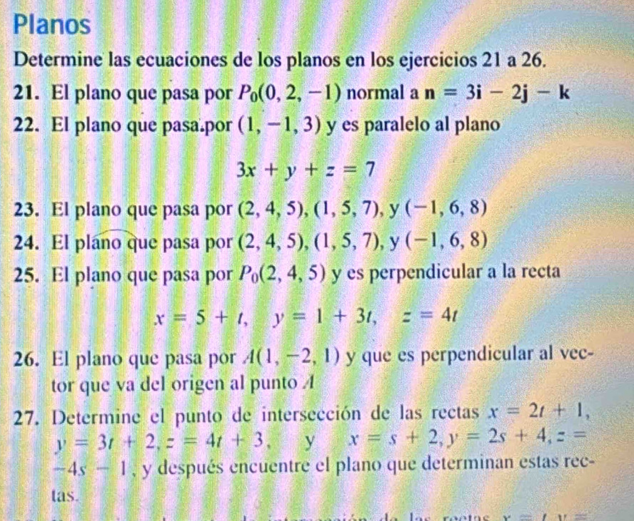 Planos 
Determine las ecuaciones de los planos en los ejercicios 21 a 26. 
21. El plano que pasa por P_0(0,2,-1) normal a n=3i-2j-k
22. El plano que pasa.por (1,-1,3) y es paralelo al plano
3x+y+z=7
23. El plano que pasa por (2,4,5), (1,5,7), y (-1,6,8)
24. El plano que pasa por (2,4,5), (1,5,7) , y (-1,6,8)
25. El plano que pasa por P_0(2,4,5) y es perpendicular a la recta
x=5+t, y=1+3t, z=4t
26. El plano que pasa por A(1,-2,1) y que es perpendicular al vec- 
tor que va del origen al punto A 
27. Determine el punto de intersección de las rectas x=2t+1,
y=3t+2, z=4t+3 y x=s+2, y=2s+4, z=
-4s-1 , y después encuentre el plano que determinan estas rec- 
tas.
x=LU=