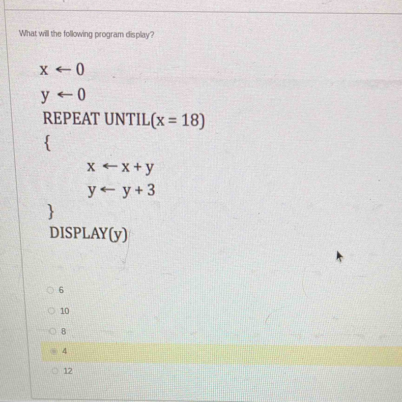 What will the following program display?
xarrow 0
y
REPEAT UNTIL (x=18)
`
xarrow x+y
yarrow y+3
DISPLAY(y)
6
10
8
4
12