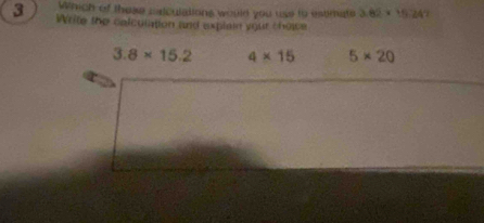 Which of these calculations would you use to estimate 3.82* 10^-
3 Write the colculation and explain your choice
3.8* 15.2 4* 15 5* 20