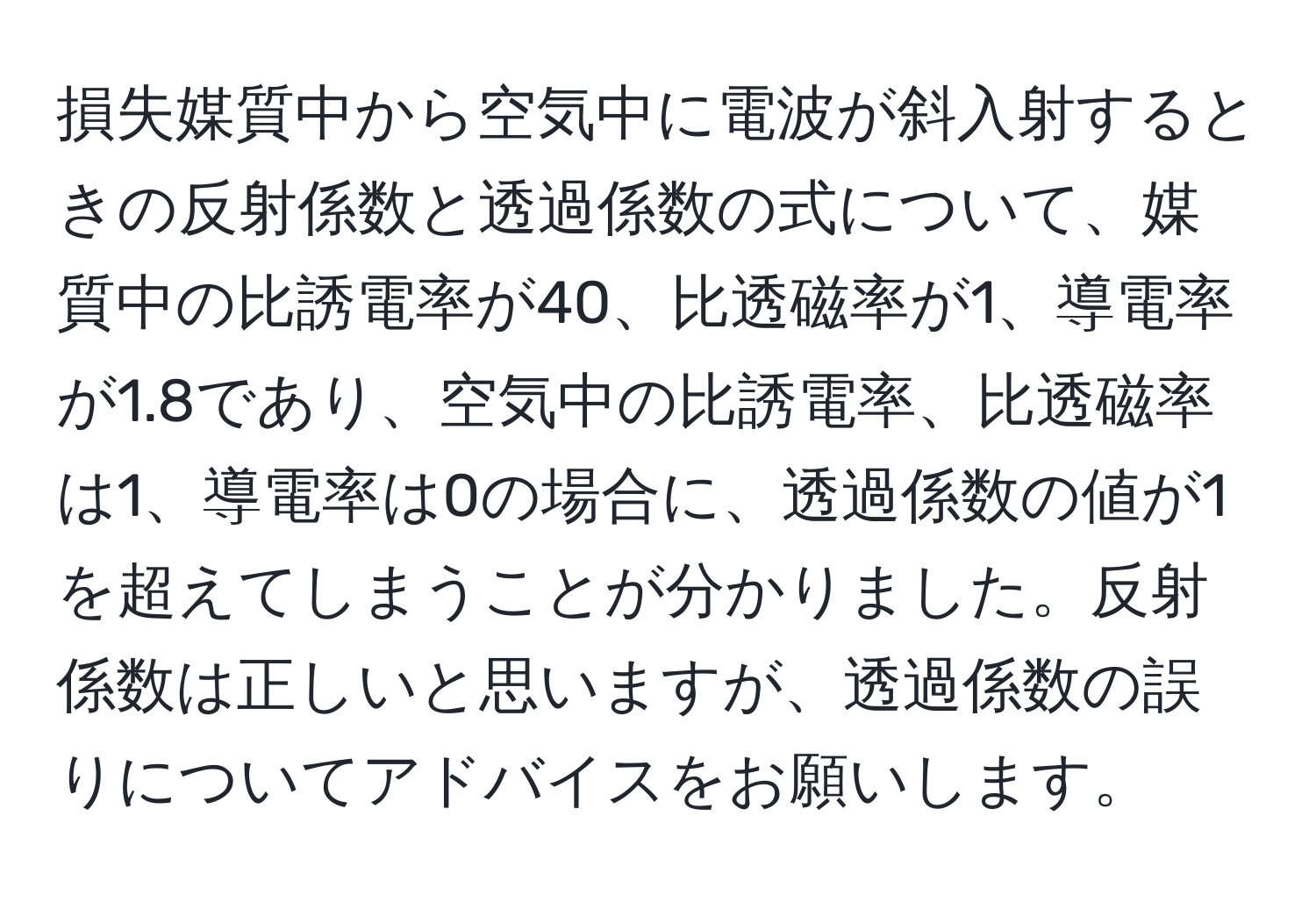 損失媒質中から空気中に電波が斜入射するときの反射係数と透過係数の式について、媒質中の比誘電率が40、比透磁率が1、導電率が1.8であり、空気中の比誘電率、比透磁率は1、導電率は0の場合に、透過係数の値が1を超えてしまうことが分かりました。反射係数は正しいと思いますが、透過係数の誤りについてアドバイスをお願いします。