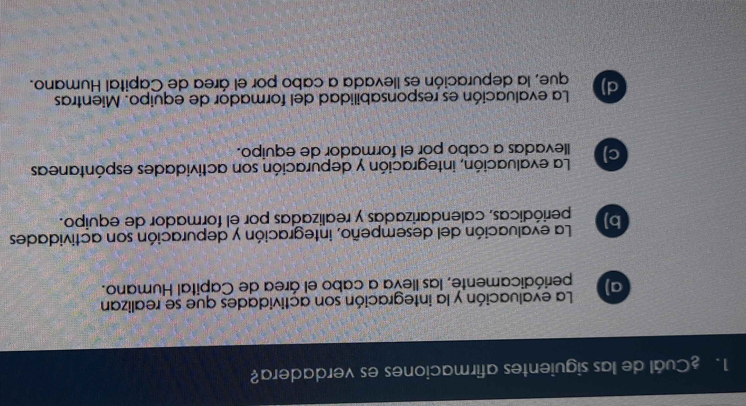 Cuál de las siguientes afirmaciones es verdadera?
La evaluación y la integración son actividades que se realizan
a) periódicamente, las lleva a cabo el área de Capital Humano.
La evaluación del desempeño, integración y depuración son actividades
b)
periódicas, calendarizadas y realizadas por el formador de equipo.
La evaluación, integración y depuración son actividades espóntaneas
c) llevadas a cabo por el formador de equipo.
La evaluación es responsabilidad del formador de equipo. Mientras
d)
que, la depuración es llevada a cabo por el área de Capital Humano.