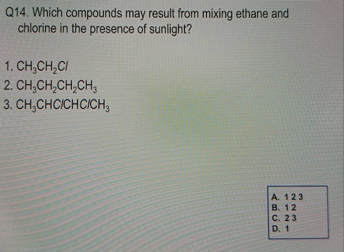 Which compounds may result from mixing ethane and
chlorine in the presence of sunlight?
1. CH_3CH_2Cl
2. CH_3CH_2CH_2CH_3
3. CH_3CHC/CHC/CH_3
A. 1 2 3
B. 1 2
C. 2 3
D. 1