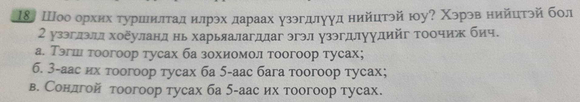 18〕 Шоо орхих τуршилτадилрэх дараах узэгдлууд нийцтэй юу? Χэрэв нийцтэй бол
2 узэглэлд хоеуланд нь харьяалагддаг эгэл узэгдлуудийг тоочиж бич.
а. Тэгшι тоогоор тусах ба зохиомол тоогоор тусах;
6. 3-аас их τοогоор тусах ба 5 -аас бага тоогоор тусах;
в. Сондгой тоогоор тусах ба 5 -аас их тоогоор тусах.