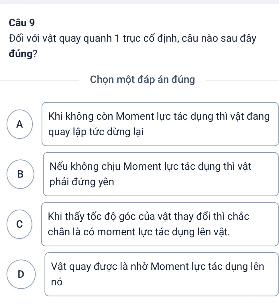 Đối với vật quay quanh 1 trục cố định, câu nào sau đây
đúng?
Chọn một đáp án đúng
Khi không còn Moment lực tác dụng thì vật đang
A
quay lập tức dừng lại
Nếu không chịu Moment lực tác dụng thì vật
B
phải đứng yên
Khi thấy tốc độ góc của vật thay đổi thì chắc
C
chắn là có moment lực tác dụng lên vật.
Vật quay được là nhờ Moment lực tác dụng lên
D
nó