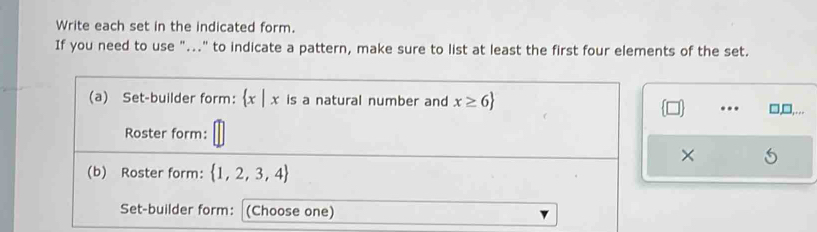 Write each set in the indicated form. 
If you need to use "..." to indicate a pattern, make sure to list at least the first four elements of the set. 
(a) Set-builder form:  x|x is a natural number and x≥ 6. 
Roster form: 
× 
(b) Roster form:  1,2,3,4
Set-builder form: (Choose one)