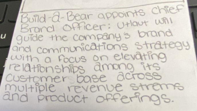 Build-Q- Bear appoints chief 
Brand officer: UHlaut wñl 
guide the company's brand 
and communications strategy 
with a Focus on elevating 
relatonships among its 
customer base across 
multiple revenue strems 
and product offerings.