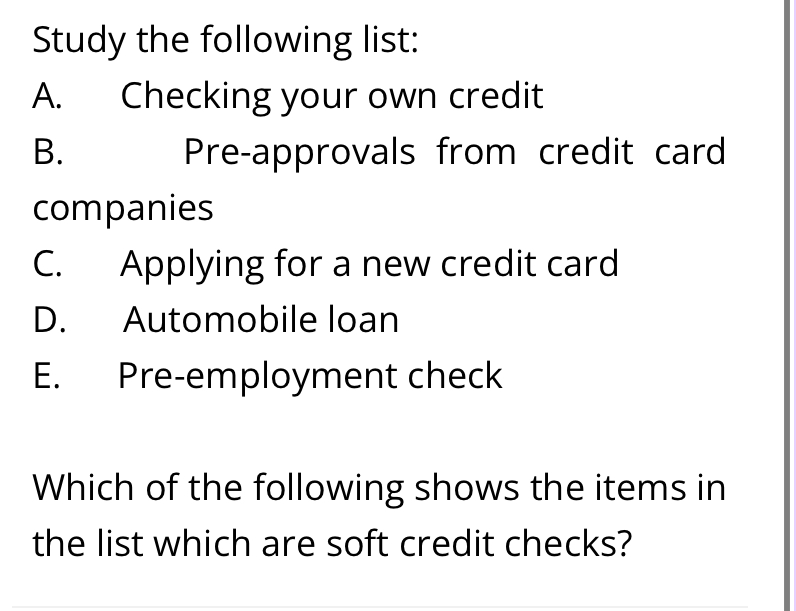 Study the following list:
A. Checking your own credit
B. Pre-approvals from credit card
companies
C. Applying for a new credit card
D. Automobile loan
E. Pre-employment check
Which of the following shows the items in
the list which are soft credit checks?