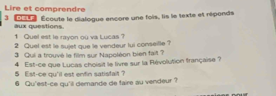 Lire et comprendre 
3 DEL' Écoute le dialogue encore une fois, lis le texte et réponds 
aux questions. 
1 Quel est le rayon où va Lucas ? 
2 Quel est le sujet que le vendeur lui conseille ? 
3 Qui a trouvé le film sur Napoléon bien fait ? 
4 Est-ce que Lucas choisit le livre sur la Révolution française ? 
5 Est-ce qu'il est enfin satisfait ? 
6 Qu'est-ce qu'il demande de faire au vendeur ?