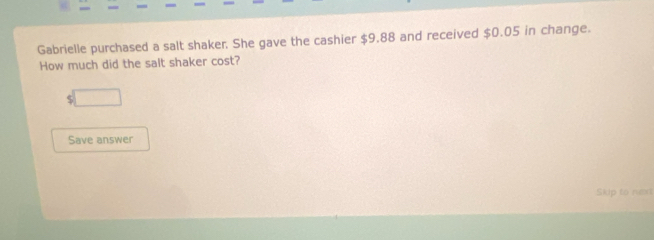 Gabrielle purchased a salt shaker. She gave the cashier $9.88 and received $0.05 in change. 
How much did the salt shaker cost? 
□ 
Save answer 
Skip to nt