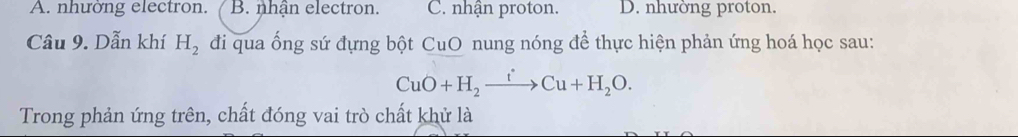 A. nhường electron. B. nhận electron. C. nhận proton. D. nhường proton.
Câu 9. Dẫn khí H_2 đdi qua ống sứ đựng bột CuO nung nóng để thực hiện phản ứng hoá học sau:
CuO+H_2xrightarrow tCu+H_2O. 
Trong phản ứng trên, chất đóng vai trò chất khử là