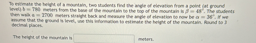 To estimate the height of a mountain, two students find the angle of elevation from a point (at ground 
level) b=780 meters from the base of the mountain to the top of the mountain is beta =48°. The students 
then walk a=2700 meters straight back and measure the angle of elevation to now be alpha =36°. If we 
assume that the ground is level, use this information to estimate the height of the mountain. Round to 3
decimal places. 
The height of the mountain is □ meters.