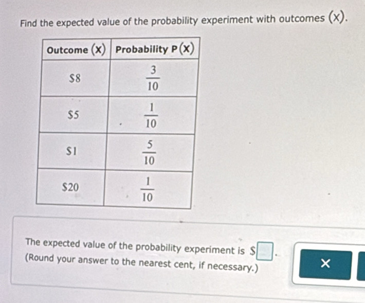 Find the expected value of the probability experiment with outcomes (X).
The expected value of the probability experiment is $□ . ×
(Round your answer to the nearest cent, if necessary.)