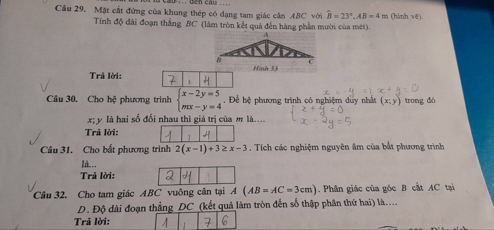 .. den cau ... 
Câu 29. Mặt cắt đứng của khung thép có dạng tam giác cân ABC với widehat B=23°, AB=4m (hình vẽ). 
Tính độ dài đoạn thằng BC (làm tròn kết quả đến hàng phần mười của mét). 
Trả lời: 
Câu 30. Cho hệ phương trình beginarrayl x-2y=5 mx-y=4endarray.. Để hệ phương trình có nghiệm duy nhất (x;y) trong đó
x; y là hai số đối nhau thì giá trị của m là.... 
Trả lời: 
Câu 31. Cho bất phương trình 2(x-1)+3≥ x-3. Tích các nghiệm nguyên âm của bất phương trình 
là... 
Trả lời: 
Câu 32. Cho tam giác ABC vuông cân tại A(AB=AC=3cm). Phân giác của góc B cắt AC tại 
D. Độ dài đoạn thẳng DC (kết quả làm tròn đến số thập phân thứ hai) là.... 
Trả lời: