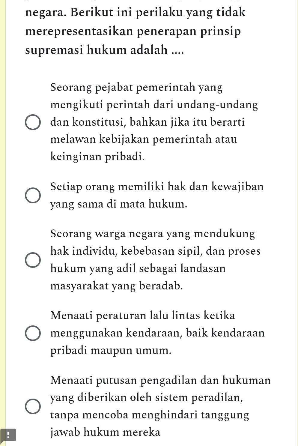 negara. Berikut ini perilaku yang tidak
merepresentasikan penerapan prinsip
supremasi hukum adalah ....
Seorang pejabat pemerintah yang
mengikuti perintah dari undang-undang
dan konstitusi, bahkan jika itu berarti
melawan kebijakan pemerintah atau
keinginan pribadi.
Setiap orang memiliki hak dan kewajiban
yang sama di mata hukum.
Seorang warga negara yang mendukung
hak individu, kebebasan sipil, dan proses
hukum yang adil sebagai landasan
masyarakat yang beradab.
Menaati peraturan lalu lintas ketika
menggunakan kendaraan, baik kendaraan
pribadi maupun umum.
Menaati putusan pengadilan dan hukuman
yang diberikan oleh sistem peradilan,
tanpa mencoba menghindari tanggung
! jawab hukum mereka