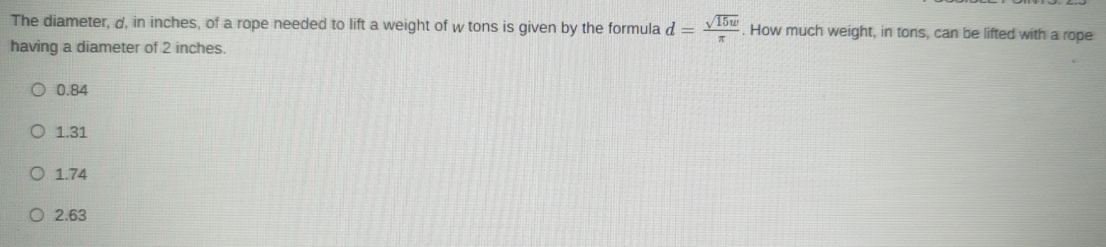 The diameter, d, in inches, of a rope needed to lift a weight of w tons is given by the formula d= sqrt(15w)/π  . How much weight, in tons, can be lifted with a rope
having a diameter of 2 inches.
0.84
1.31
1.74
2.63