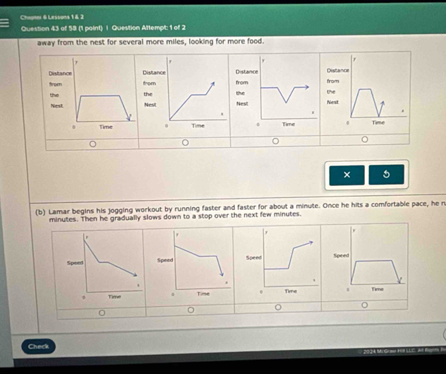 Chapter 6 Lessons 1 & 2 
Question 43 of 58 (1 point) | Question Attempt: 1 of 2 
away from the nest for several more miles, looking for more food. 
Dista DistanDistance 
from from from 
the thethe 
Nest Nest Nest 
。 Time 
× 5 
(b) Lamar begins his jogging workout by running faster and faster for about a minute. Once he hits a comfortable pace, he n
minutes. Then he gradually slows down to a stop over the next few minutes. 
, 
SpeSpeed 
. Time 
0 
Check