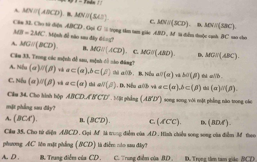 1
A. MNparallel (ABCD).B. MNparallel (SAB). C. MNparallel (SCD). D. MN//(SBC). 
Câu 32. Cho tử điện ABCD. Gọi G ½ trọng tâm tam giác ABD , M là điểm thuộc cạnh BC sao cho
MB=2MC. Mệnh đề nào sau đây đủng?
A. MGparallel (BCD). B. MGparallel (ACD). C. MGparallel (ABD). D. MGparallel (ABC). 
Câu 33. Trong các mệnh đề sau, mệnh đề nào đúng?
A. Noverline Cu (alpha )parallel (beta ) và a⊂ (alpha ), b⊂ (beta ) thì a//b a B. Nếu aparallel (alpha ) và bparallel (beta ) thì a//b.
C. N Su (alpha )parallel (beta ) và a⊂ (alpha ) thì aparallel (beta ). D. Nếu aparallel b và a⊂ (alpha ), b⊂ (beta ) thì (alpha )parallel (beta ). 
Câu 34. Cho hình hộp ABCD. A'B'C'D'. Mặt phẳng (AB'D') song song với mặt phẳng nào trong các
mặt phẳng sau đây?
A. (BCA').
B. (BC'D) C. (A'C'C). D. (BDA'). 
Câu 35. Cho tứ diện ABCD. Gọi M là trung điểm của AD. Hình chiếu song song của điểm M theo
phương AC lên mặt phẳng (BCD) là điểm nào sau đây?
A. D . B. Trung điểm của CD. C. Trung điểm của BD. D. Trọng tâm tam giác BCD.