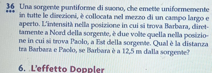 Una sorgente puntiforme di suono, che emette uniformemente 
in tutte le direzioni, è collocata nel mezzo di un campo largo e 
aperto. L’intensità nella posizione in cui si trova Barbara, diret- 
tamente a Nord della sorgente, è due volte quella nella posizio- 
ne in cui si trova Paolo, a Est della sorgente. Qual è la distanza 
tra Barbara e Paolo, se Barbara è a 12,5 m dalla sorgente? 
6. L’effetto Doppler