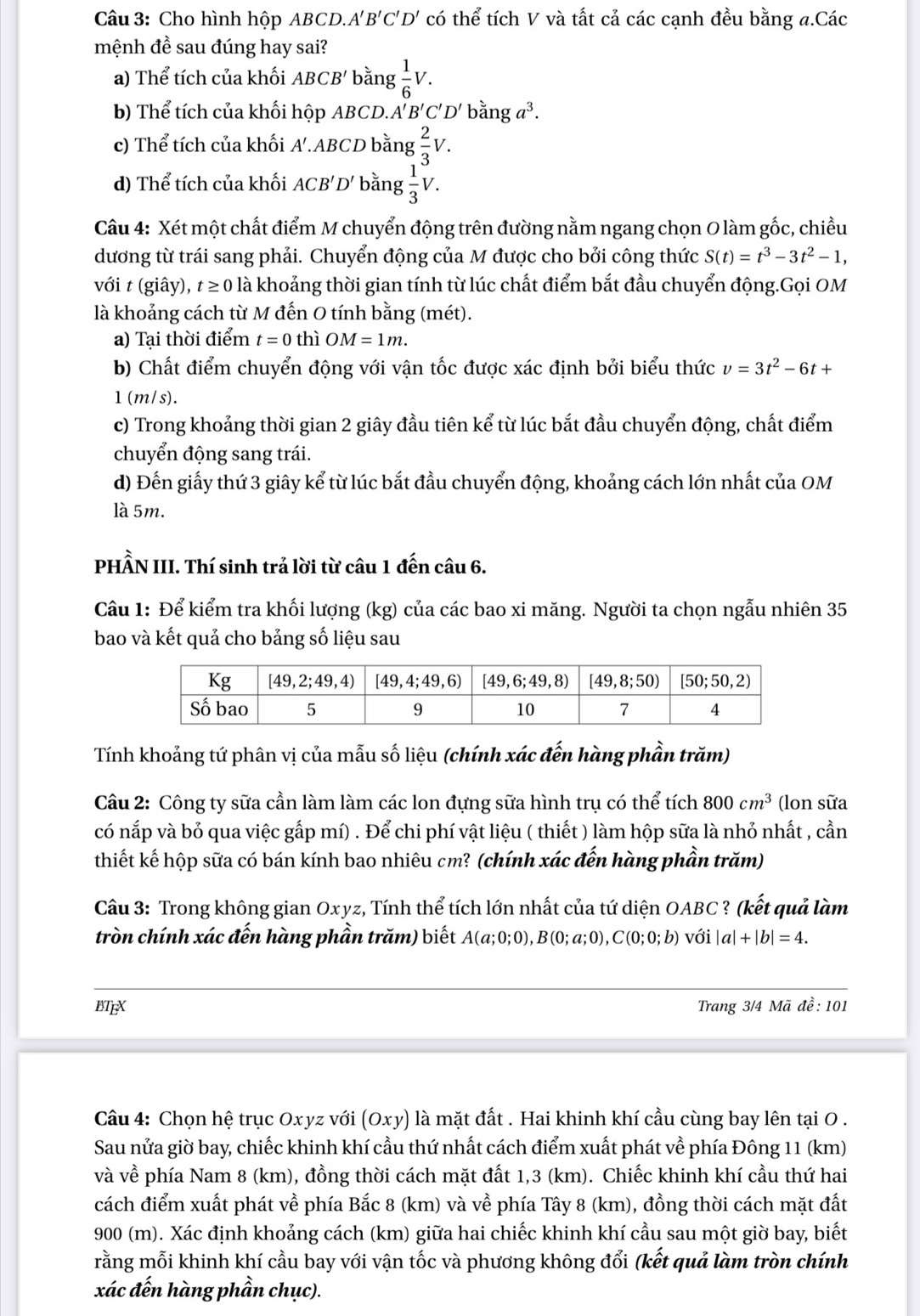 Cho hình hộp ABCD.A' B'C'D' có thể tích V và tất cả các cạnh đều bằng a.Các
mệnh đề sau đúng hay sai?
a) Thể tích của khối ABCB' bằng  1/6 V.
b) Thể tích của khối hộp ABCD.. A'B'C'D' bằng a^3.
c) Thể tích của khối . A'.ABCD bằng  2/3 V.
d) Thể tích của khối ACB 'D' bằng  1/3 V.
Câu 4: Xét một chất điểm M chuyển động trên đường nằm ngang chọn O làm gốc, chiều
dương từ trái sang phải. Chuyển động của M được cho bởi công thức S(t)=t^3-3t^2-1,
với t (giây), t ≥ 0 là khoảng thời gian tính từ lúc chất điểm bắt đầu chuyển động.Gọi OM
là khoảng cách từ M đến O tính bằng (mét).
a) Tại thời điểm t=0 thì OM=1m.
b) Chất điểm chuyển động với vận tốc được xác định bởi biểu thức v=3t^2-6t+
1(m/s).
c) Trong khoảng thời gian 2 giây đầu tiên kể từ lúc bắt đầu chuyển động, chất điểm
chuyển động sang trái.
d) Đến giấy thứ 3 giây kể từ lúc bắt đầu chuyển động, khoảng cách lớn nhất của OM
là 5m.
PHẨN III. Thí sinh trả lời từ câu 1 đến câu 6.
Câu 1: Để kiểm tra khối lượng (kg) của các bao xi măng. Người ta chọn ngẫu nhiên 35
bao và kết quả cho bảng số liệu sau
Tính khoảng tứ phân vị của mẫu số liệu (chính xác đến hàng phần trăm)
Cầu 2: Công ty sữa cần làm làm các lon đựng sữa hình trụ có thể tích 800cm^3 (lon sữa
có nắp và bỏ qua việc gấp mí) . Để chi phí vật liệu ( thiết ) làm hộp sữa là nhỏ nhất , cần
thiết kế hộp sữa có bán kính bao nhiêu cm? (chính xác đến hàng phần trăm)
Câu 3: Trong không gian Oxyz, Tính thể tích lớn nhất của tứ diện OABC? (kết quả làm
tròn chính xác đến hàng phần trăm) biết A(a;0;0),B(0;a;0),C(0;0;b) với |a|+|b|=4.
BTEX Trang 3/4 Mã đề: 101
Câu 4: Chọn hệ trục Oxyz với (Oxy) là mặt đất . Hai khinh khí cầu cùng bay lên tại O .
Sau nửa giờ bay, chiếc khinh khí cầu thứ nhất cách điểm xuất phát về phía Đông 11 (km)
và về phía Nam 8 (km), đồng thời cách mặt đất 1,3 (km). Chiếc khinh khí cầu thứ hai
cách điểm xuất phát về phía Bắc 8 (km) và về phía Tây 8 (km), đồng thời cách mặt đất
900 (m). Xác định khoảng cách (km) giữa hai chiếc khinh khí cầu sau một giờ bay, biết
rằng mỗi khinh khí cầu bay với vận tốc và phương không đổi (kết quả làm tròn chính
xác đến hàng phần chục).