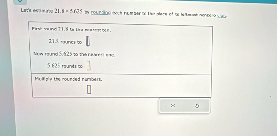 Let's estimate 21.8* 5.625 by rounding each number to the place of its leftmost nonzero digit. 
First round 21.8 to the nearest ten.
21.8 rounds to 
Now round 5.625 to the nearest one.
5.625 rounds to 
Multiply the rounded numbers. 
×