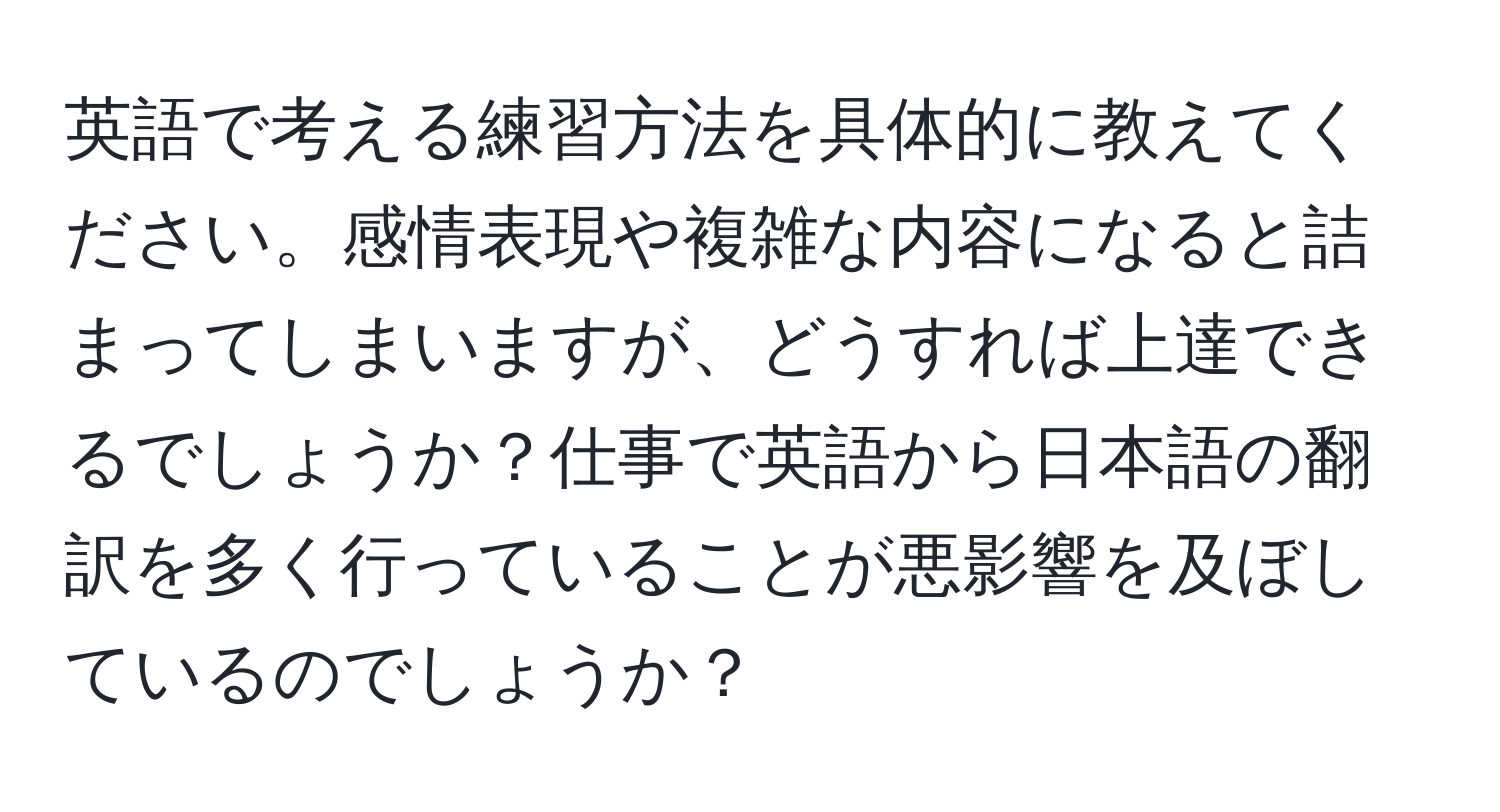 英語で考える練習方法を具体的に教えてください。感情表現や複雑な内容になると詰まってしまいますが、どうすれば上達できるでしょうか？仕事で英語から日本語の翻訳を多く行っていることが悪影響を及ぼしているのでしょうか？