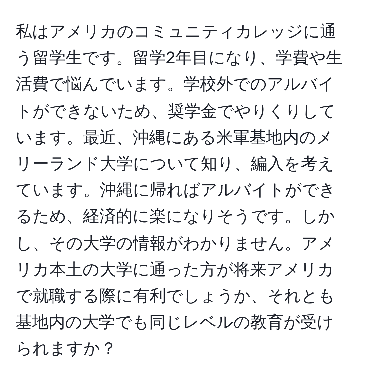 私はアメリカのコミュニティカレッジに通う留学生です。留学2年目になり、学費や生活費で悩んでいます。学校外でのアルバイトができないため、奨学金でやりくりしています。最近、沖縄にある米軍基地内のメリーランド大学について知り、編入を考えています。沖縄に帰ればアルバイトができるため、経済的に楽になりそうです。しかし、その大学の情報がわかりません。アメリカ本土の大学に通った方が将来アメリカで就職する際に有利でしょうか、それとも基地内の大学でも同じレベルの教育が受けられますか？