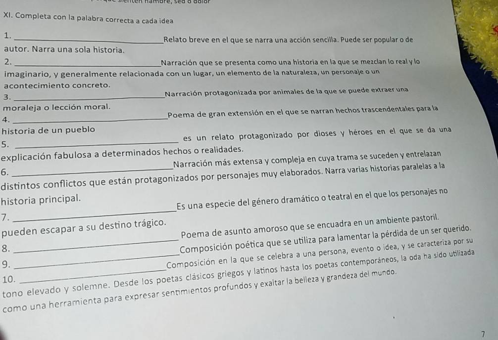 nten hambre, sed o dolor
XI. Completa con la palabra correcta a cada idea
1.
_Relato breve en el que se narra una acción sencilla. Puede ser popular o de
autor. Narra una sola historia.
2. _Narración que se presenta como una historia en la que se mezclan lo real y lo
imaginario, y generalmente relacionada con un lugar, un elemento de la naturaleza, un personaje o un
acontecimiento concreto.
3. _Narración protagonizada por animales de la que se puede extraer una
moraleja o lección moral.
4. _Poema de gran extensión en el que se narran hechos trascendentales para la
historia de un pueblo
5. _es un relato protagonizado por dioses y héroes en el que se da una
explicación fabulosa a determinados hechos o realidades.
6. _Narración más extensa y compleja en cuya trama se suceden y entrelazan
distintos conflictos que están protagonizados por personajes muy elaborados. Narra varias historias paralelas a la
historia principal.
7. _Es una especie del género dramático o teatral en el que los personajes no
pueden escapar a su destino trágico. Poema de asunto amoroso que se encuadra en un ambiente pastoril.
9. __Composición poética que se utiliza para lamentar la pérdida de un ser querido.
8.
Composición en la que se celebra a una persona, evento o idea, y se caracteriza por su
tono elevado y solemne. Desde los poetas clásicos griegos y latinos hasta los poetas contemporáneos, la oda ha sido utilizada
10.
como una herramienta para expresar sentimientos profundos y exaltar la belleza y grandeza del mundo.
1