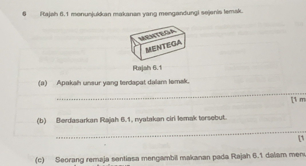 Rajah 6.1 menunjukkan makanan yang mengandungi sejenis lemak. 
MENTEGA 
MENTEGA 
Rajah 6.1 
(a) Apakah unsur yang terdapat dalam lemak. 
_ 
[1 m 
(b) Berdasarkan Rajah 6.1, nyatakan ciri lemak tersebut. 
_ 
[1 
(c) Seorang remaja sentiasa mengambil makanan pada Rajah 6.1 dalam men