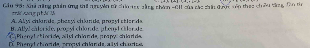 ,(2),(3),(3)
Câu 95: Khả năng phản ứng thế nguyên tử chlorine bằng nhóm -OH của các chất được xếp theo chiều tăng dần từ
trái sang phải là
A. Allyl chloride, phenyl chloride, propyl chloride.
B. Allyl chloride, propyl chloride, phenyl chloride.
C. Phenyl chloride, allyl chloride, propyl chloride.
D. Phenyl chloride, propyl chloride, allyl chloride.