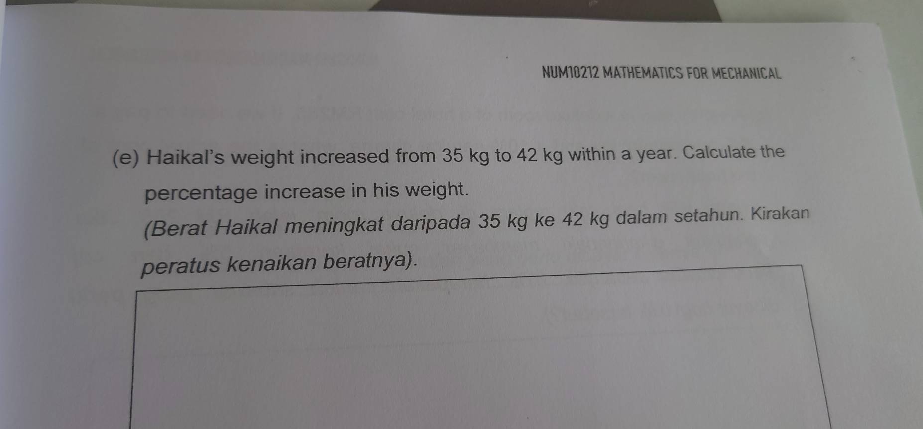 NUM10212 MATHEMATICS FOR MECHANICAL 
(e) Haikal's weight increased from 35 kg to 42 kg within a year. Calculate the 
percentage increase in his weight. 
(Berat Haikal meningkat daripada 35 kg ke 42 kg dalam setahun. Kirakan 
peratus kenaikan beratnya).