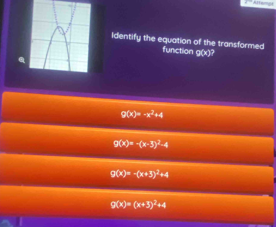 2^(x+0) Attempt
Identify the equation of the transformed
function g(x) 2
Q
g(x)=-x^2+4
g(x)=-(x-3)^2-4
g(x)=-(x+3)^2+4
g(x)=(x+3)^2+4