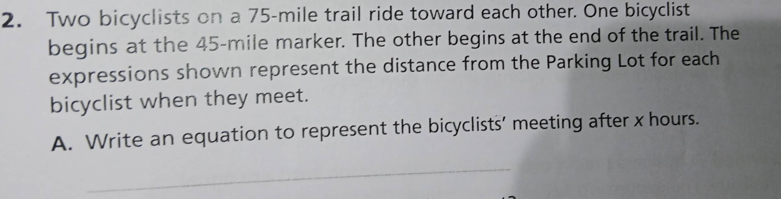 Two bicyclists on a 75-mile trail ride toward each other. One bicyclist 
begins at the 45-mile marker. The other begins at the end of the trail. The 
expressions shown represent the distance from the Parking Lot for each 
bicyclist when they meet. 
A. Write an equation to represent the bicyclists’ meeting after x hours. 
_