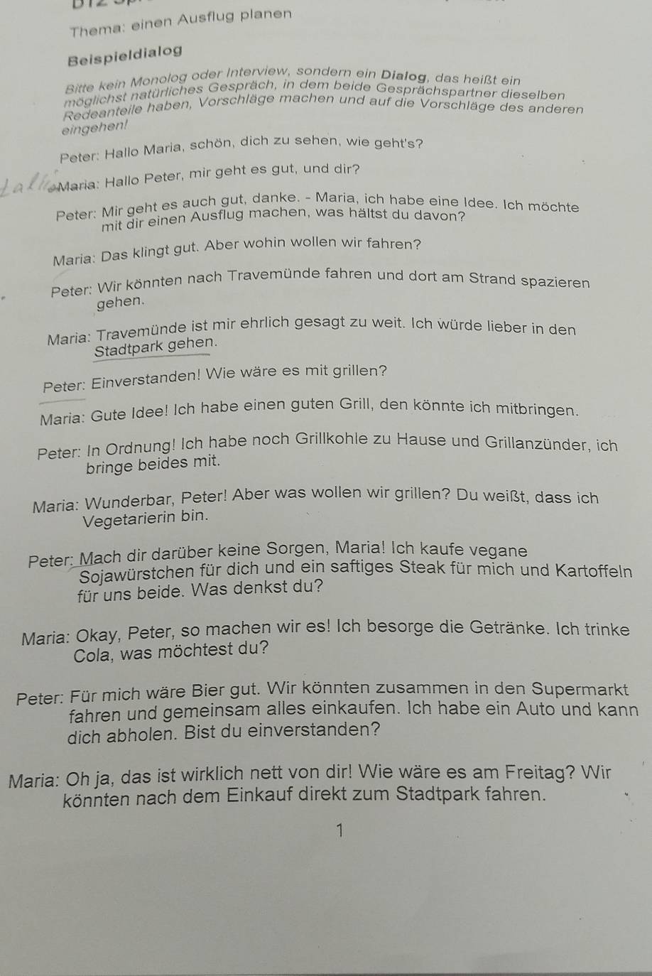 DTZ
Thema: einen Ausflug planen
Beispieldialog
Bitte kein Monolog oder Interview, sondern ein Dialog, das heißt ein
möglichst natürliches Gespräch, in dem beide Gesprächspartner dieselben
Redeanteile haben, Vorschläge machen und auf die Vorschläge des anderen
eingehen!
Peter: Hallo Maria, schön, dich zu sehen, wie geht's?
Maria: Hallo Peter, mir geht es gut, und dir?
Peter: Mir geht es auch gut, danke. - Maria, ich habe eine Idee. Ich möchte
mit dir einen Ausflug machen, was hältst du davon?
Maria: Das klingt gut. Aber wohin wollen wir fahren?
Peter: Wir könnten nach Travemünde fahren und dort am Strand spazieren
gehen.
Maria: Travemünde ist mir ehrlich gesagt zu weit. Ich würde lieber in den
Stadtpark gehen.
Peter: Einverstanden! Wie wäre es mit grillen?
Maria: Gute Idee! Ich habe einen guten Grill, den könnte ich mitbringen.
Peter: In Ordnung! Ich habe noch Grillkohle zu Hause und Grillanzünder, ich
bringe beides mit.
Maria: Wunderbar, Peter! Aber was wollen wir grillen? Du weißt, dass ich
Vegetarierin bin.
Peter: Mach dir darüber keine Sorgen, Maria! Ich kaufe vegane
Sojawürstchen für dich und ein saftiges Steak für mich und Kartoffeln
für uns beide. Was denkst du?
Maria: Okay, Peter, so machen wir es! Ich besorge die Getränke. Ich trinke
Cola, was möchtest du?
Peter: Für mich wäre Bier gut. Wir könnten zusammen in den Supermarkt
fahren und gemeinsam alles einkaufen. Ich habe ein Auto und kann
dich abholen. Bist du einverstanden?
Maria: Oh ja, das ist wirklich nett von dir! Wie wäre es am Freitag? Wir
könnten nach dem Einkauf direkt zum Stadtpark fahren.
1