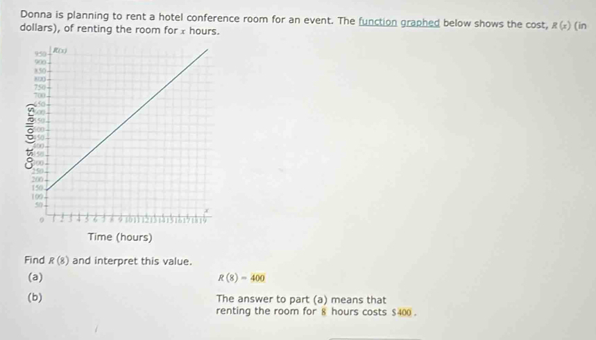 Donna is planning to rent a hotel conference room for an event. The function graphed below shows the cost, R(x)
dollars), of renting the room for x hours. (in
Find R(8) and interpret this value.
(a) R(8)=400
(b) The answer to part (a) means that
renting the room for 8 hours costs $400 .