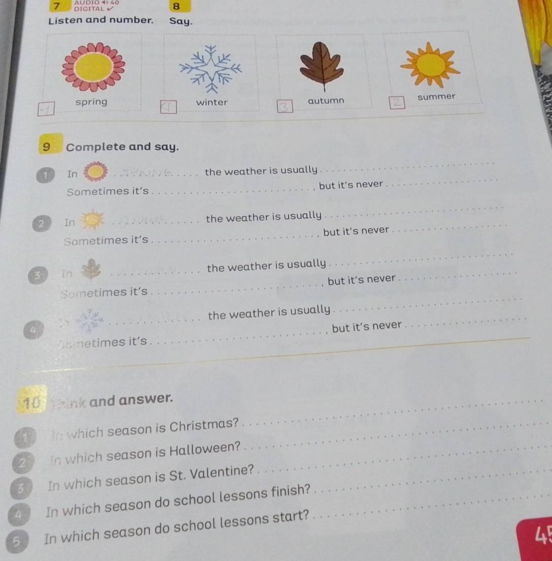 A∪D1O 4º 40
7 DIGITAL
8
Listen and number. Say.
spring autumn summer
9 Complete and say.
_
_
1 In _the weather is usually
Sometimes it’s _but it’s never
2 In _the weather is usually_
_
Sometimes it’s _but it’s never
_
_
3 in _the weather is usually_
but it’s never
Sometimes it’s
_
_
the weather is usually
_
4
_
but it’s never
_
to metimes it's
_
_
10 t hink and answer._
1 r which season is Christmas?_
25 In which season is Halloween?_
3 In which season is St. Valentine?_
4 In which season do school lessons finish?_
5 In which season do school lessons start?
4