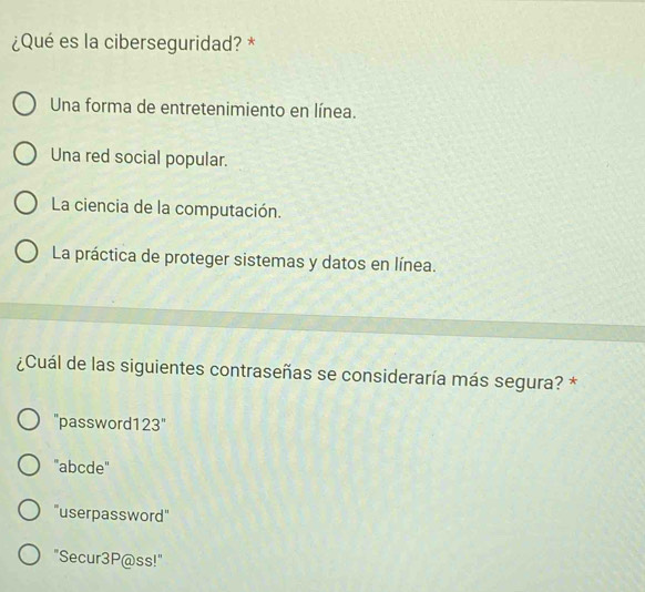 ¿Qué es la ciberseguridad? *
Una forma de entretenimiento en línea.
Una red social popular.
La ciencia de la computación.
La práctica de proteger sistemas y datos en línea.
¿Cuál de las siguientes contraseñas se consideraría más segura? *
"password123"
"abcde"
"userpassword"
"Secur3P@ss!"