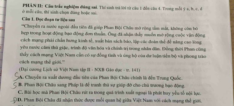 PHÀN II: Câu trắc nghiệm đúng sai. Thí sinh trả lời từ câu 1 đến câu 4. Trong mỗi ý a, b, c, d
ở mỗi câu, thí sinh chọn đúng hoặc sai.
Câu 1. Đọc đoạn tư liệu sau
*Chuyển ra nước ngoài đầu tiên đã giúp Phan Bội Châu mở rộng tầm mắt, không còn bó
hẹp trong hoạt động bạo động đơn thuần. Ông đã nhận thấy muốn mở rộng cuộc vận động
cách mạng phải chấn hưng kinh tế, xuất bản sách báo, lập các đoàn thể để nâng cao lòng
yêu nước căm thù giặc, trình độ văn hóa và chính trị trong nhân dân. Đồng thời Phan cũng
thấy cách mạng Việt Nam cần có sự đồng tình và ủng hộ của dự luận tiến bộ và phong trào
cách mạng thế giới.”
(Đại cương Lịch sử Việt Nam tập II - NXB Gáo dục - tr. 141)
A. Chuyến ra xuất dương đầu tiên của Phan Bội Châu chính là đến Trung Quốc.
B. Phan Bội Châu sang Pháp là để tranh thủ sự giúp đỡ cho chủ trương bạo động.
C. Bài học mà Phan Bội Châu rút ra trong quá trình xuất ngoại là phát huy yếu tố nội lực.
O D. Phan Bội Châu đã nhận thức được mối quan hệ giữa Việt Nam với cách mạng thế giới.