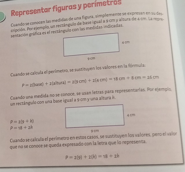 Representar figuras y perímetros 
Cuando se conocen las medidas de una figura, simplemente se expresan en su des- 
cripción. Por ejemplo, un rectángulo de base igual a 9 cm y altura de 4 cm. La repre- 
Cuando se calcula el perímetro, se sustituyen los valores en la fórmula:
P=2(base)+2(altura)=2(9cm)+2(4cm)=18cm+8cm=26cm
Cuando una medida no se conoce, se usan letras para representarlas. Por ejemplo, 
un rectángulo con una base igual a 9 cm y una altura h.
P=2(9+h)
P=18+2h
Cuando se calcula el perímetro en estos casos, se sustituyen los valores, pero el valor 
que no se conoce se queda expresado con la letra que lo representa.
P=2(9)+2(h)=18+2h