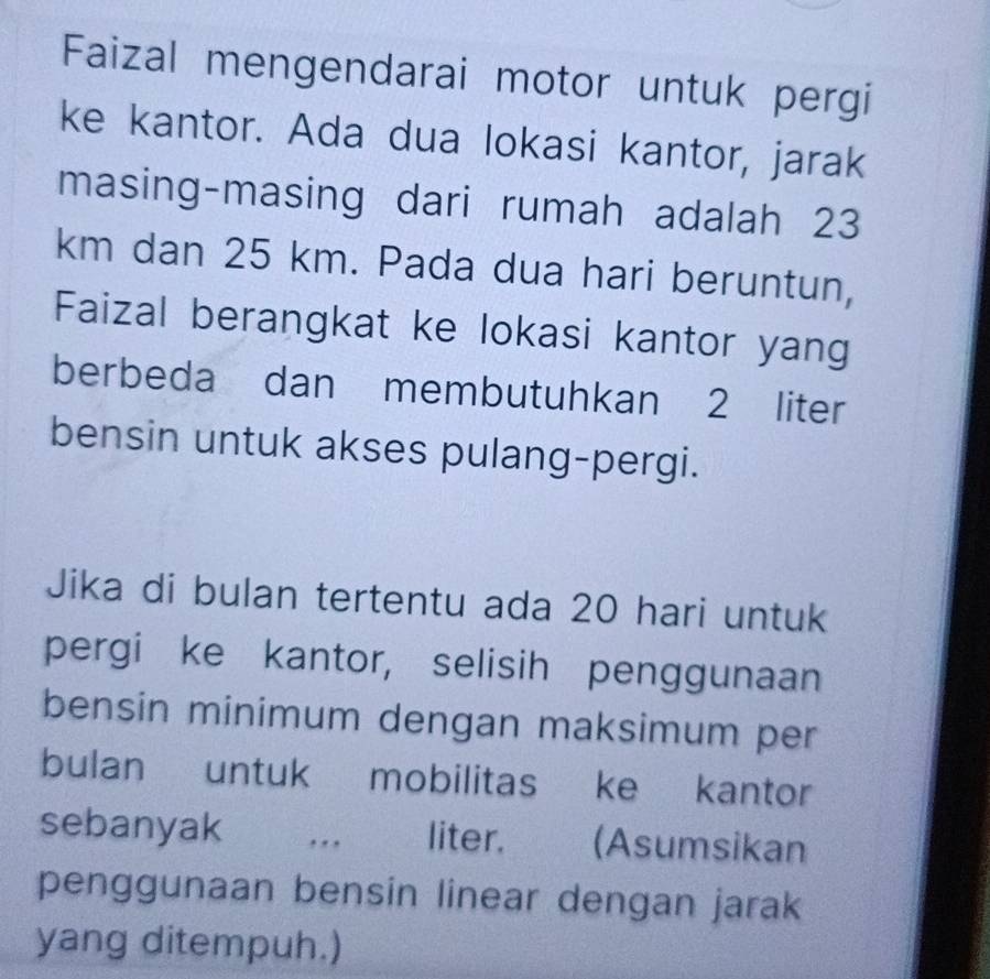 Faizal mengendarai motor untuk pergi 
ke kantor. Ada dua lokasi kantor, jarak 
masing-masing dari rumah adalah 23
km dan 25 km. Pada dua hari beruntun, 
Faizal berangkat ke lokasi kantor yang 
berbeda dan membutuhkan 2 liter
bensin untuk akses pulang-pergi. 
Jika di bulan tertentu ada 20 hari untuk 
pergi ke kantor, selisih penggunaan 
bensin minimum dengan maksimum per 
bulan untuk mobilitas ke kantor 
sebanyak ... liter. (Asumsikan 
penggunaan bensin linear dengan jarak 
yang ditempuh.)