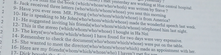 yesterday ? 
010)I met yesterday are working at Hue central hospital. 
elld me the book (which/whose/who/whom) was written by Steve ? 
2 8- Jack received three letters (who/which/whom/whose) you sent this morning 
9- Have you ever seen MR. Phong (who/whom/which/whose) is from America? 
2 10- He is speaking to Mr John(who/whom/which/whose) made the wonderful speech last week. 
11- He suggested inviting his friends(who/whom/which/whose) telephoned him last night. 
2 12- This is the stereo (which/whom/who/whose) I bought in Ha Noi 
2 13- The keys(wo/whom/which/whose) I have found for two days were very expensive. 
14- Remember to check the document(who/whom/which/whose) were put on the table. 
15- She wanted to meet the director(who/whom/whose/which) made an appointment with her. 
16- Here are my friends(whom/which/whose/who) I haven't met for