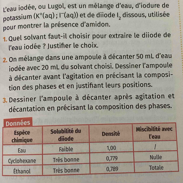 L'eau iodée, ou Lugol, est un mélange d’eau, d’iodure de 
potassium (K^+(aq);I^-(aq)) et de diiode l_2 dissous, utilisée 
pour montrer la présence d'amidon. 
1. Quel solvant faut-il choisir pour extraire le diiode de 
l'eau iodée ? Justifier le choix. 
2. On mélange dans une ampoule à décanter 50 mL d'eau 
iodée avec 20 mL du solvant choisi. Dessiner l’ampoule 
à décanter avant l'agitation en précisant la composi- 
tion des phases et en justifant leurs positions. 
3. Dessiner l'ampoule à décanter après agitation et 
décantation en précisant la composition des phases.