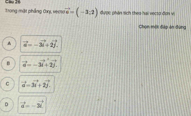 Cầu 26
Trong mặt phầng Oxy, vecto vector a=(-3;2) được phân tích theo hai vectơ đơn vị
Chọn một đáp án đúng
A vector a=-vector 3i+2vector j.
B vector a=-3vector i+2vector j.
C vector a=3vector i+2vector j.
D vector a=-3vector i.