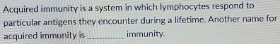 Acquired immunity is a system in which lymphocytes respond to 
particular antigens they encounter during a lifetime. Another name for 
acquired immunity is _immunity.