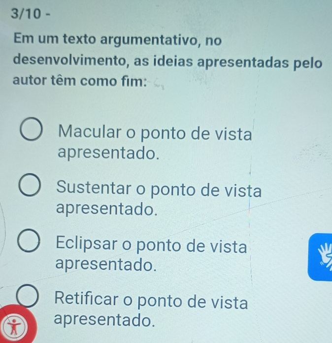 3/10 -
Em um texto argumentativo, no
desenvolvimento, as ideias apresentadas pelo
autor têm como fim:
Macular o ponto de vista
apresentado.
Sustentar o ponto de vista
apresentado.
Eclipsar o ponto de vista
apresentado.
Retificar o ponto de vista
i apresentado.