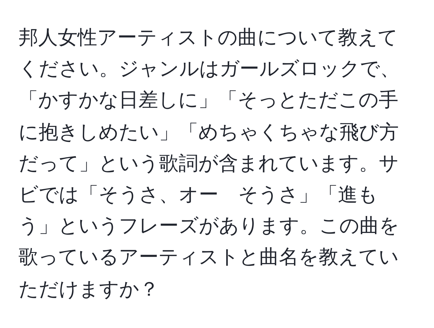 邦人女性アーティストの曲について教えてください。ジャンルはガールズロックで、「かすかな日差しに」「そっとただこの手に抱きしめたい」「めちゃくちゃな飛び方だって」という歌詞が含まれています。サビでは「そうさ、オー　そうさ」「進もう」というフレーズがあります。この曲を歌っているアーティストと曲名を教えていただけますか？