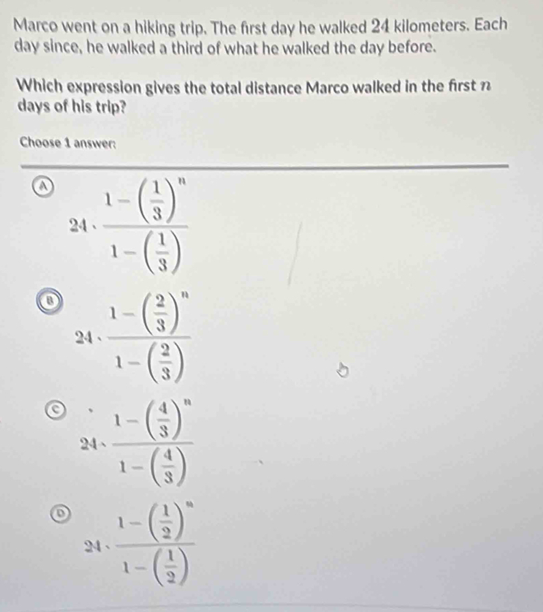 Marco went on a hiking trip. The first day he walked 24 kilometers. Each
day since, he walked a third of what he walked the day before.
Which expression gives the total distance Marco walked in the first n
days of his trip?
Choose 1 answer:
24 frac 1-beginpmatrix  1/3 end(pmatrix)^n1-beginpmatrix  1/3 endpmatrix 
o frac 1-( 2/3 )^n1-( 2/3 )
24 、
24· frac 1-beginpmatrix  4/3 end(pmatrix)^n1-beginpmatrix  4/3 endpmatrix 
24 、 frac 1-( 1/2 )^n1-( 1/2 )