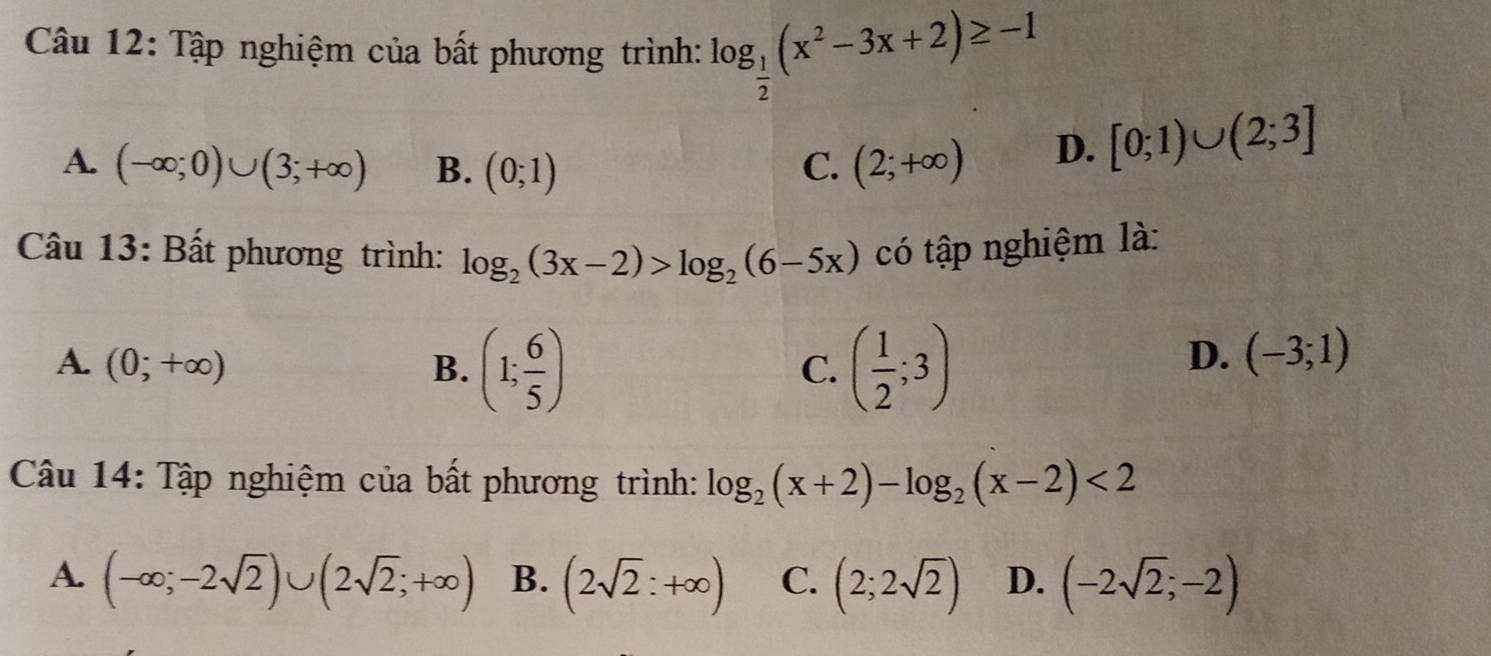 Tập nghiệm của bất phương trình: log _ 1/2 (x^2-3x+2)≥ -1
A. (-∈fty ;0)∪ (3;+∈fty ) B. (0;1) C. (2;+∈fty )
D. [0;1)∪ (2;3]
Câu 13: Bất phương trình: log _2(3x-2)>log _2(6-5x) có tập nghiệm là:
A. (0;+∈fty ) B. (1; 6/5 ) ( 1/2 ;3)
C.
D. (-3;1)
Câu 14: Tập nghiệm của bất phương trình: log _2(x+2)-log _2(x-2)<2</tex>
A. (-∈fty ;-2sqrt(2))∪ (2sqrt(2);+∈fty ) B. (2sqrt(2):+∈fty ) C. (2;2sqrt(2)) D. (-2sqrt(2);-2)