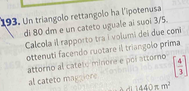 Un triangolo rettangolo ha l’ipotenusa 
di 80 dm e un cateto uguale ai suoi 3/5. 
Calcola il rapporto tra i volumi dei due coni 
ottenuti facendo ruotare il triangolo prima 
attorno al cateto minore e poi attorno 
al cateto maggiore.
[ 4/3 ]
a d 1440π m^2